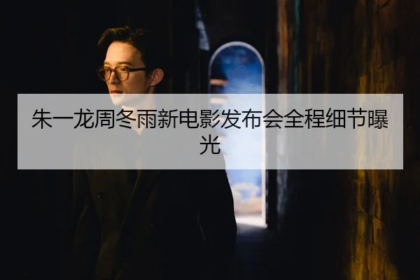 朱一龙周冬雨新电影发布会全程细节曝光